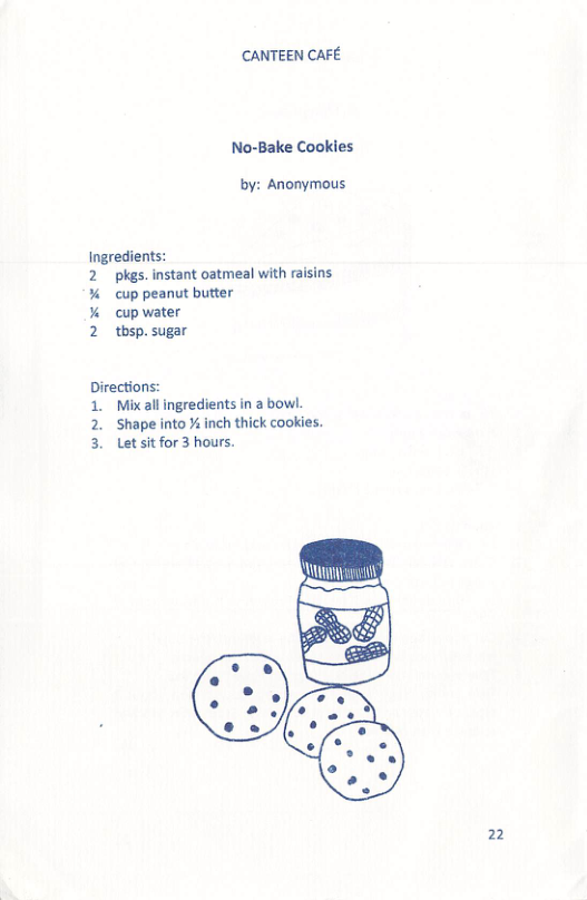 CANTEEN CAFE  No-Bake Cookies  by: Anonymous  Ingredients:  pkgs. instant oatmeal with raisins cup peanut butter  cup water  thsp. sugar  NREN  Directions:  1. Mixall ingredients in a bowl.  2. Shape into % inch thick cookies. 3. Letsitfor3 hours.  SRS il  2 